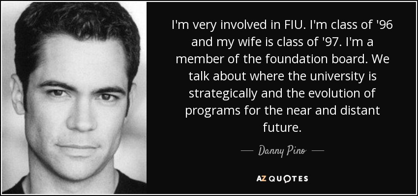 I'm very involved in FIU. I'm class of '96 and my wife is class of '97. I'm a member of the foundation board. We talk about where the university is strategically and the evolution of programs for the near and distant future. - Danny Pino