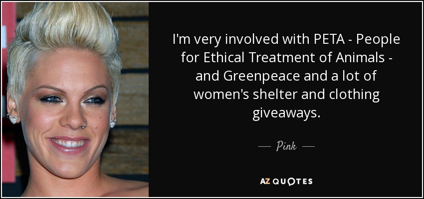 I'm very involved with PETA - People for Ethical Treatment of Animals - and Greenpeace and a lot of women's shelter and clothing giveaways. - Pink