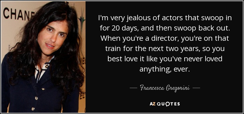 I'm very jealous of actors that swoop in for 20 days, and then swoop back out. When you're a director, you're on that train for the next two years, so you best love it like you've never loved anything, ever. - Francesca Gregorini
