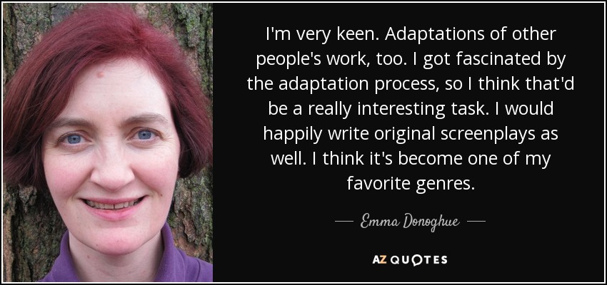 I'm very keen. Adaptations of other people's work, too. I got fascinated by the adaptation process, so I think that'd be a really interesting task. I would happily write original screenplays as well. I think it's become one of my favorite genres. - Emma Donoghue