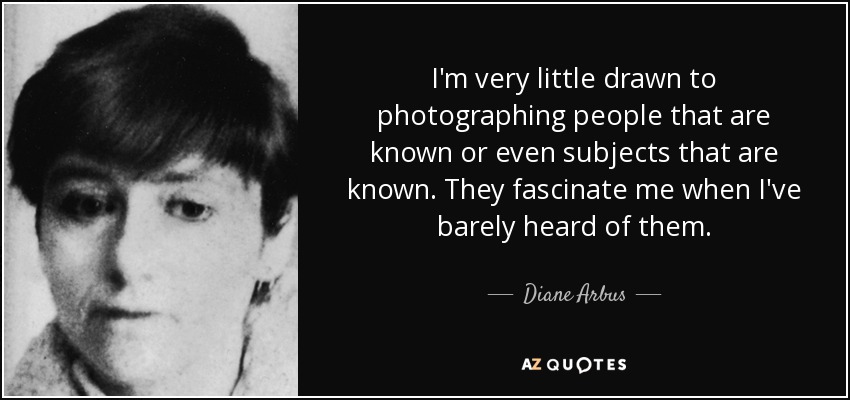 I'm very little drawn to photographing people that are known or even subjects that are known. They fascinate me when I've barely heard of them. - Diane Arbus