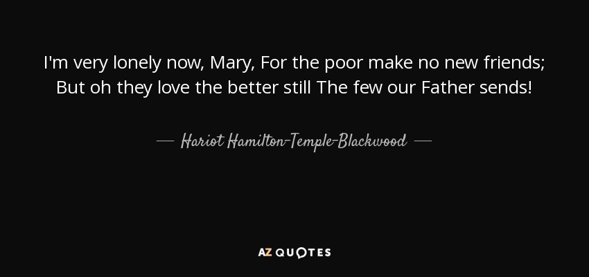 I'm very lonely now, Mary, For the poor make no new friends; But oh they love the better still The few our Father sends! - Hariot Hamilton-Temple-Blackwood, Marchioness of Dufferin and Ava