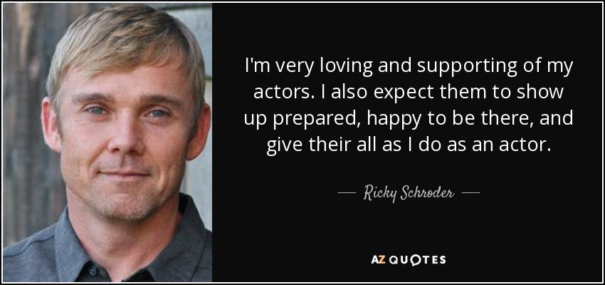 I'm very loving and supporting of my actors. I also expect them to show up prepared, happy to be there, and give their all as I do as an actor. - Ricky Schroder
