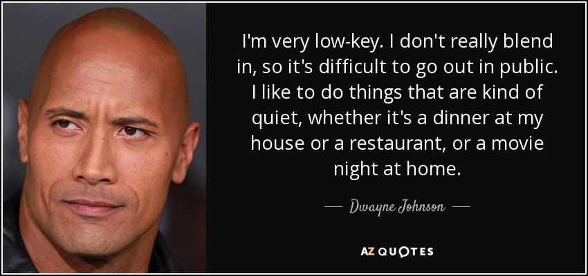 I'm very low-key. I don't really blend in, so it's difficult to go out in public. I like to do things that are kind of quiet, whether it's a dinner at my house or a restaurant, or a movie night at home. - Dwayne Johnson