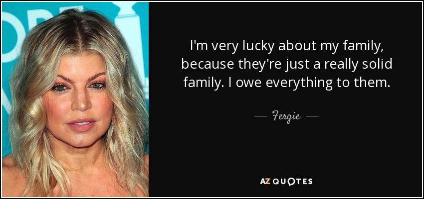 I'm very lucky about my family, because they're just a really solid family. I owe everything to them. - Fergie