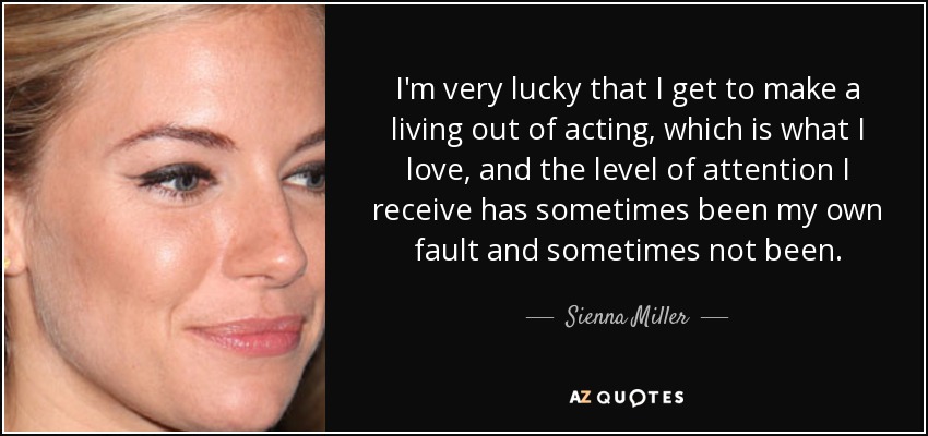 I'm very lucky that I get to make a living out of acting, which is what I love, and the level of attention I receive has sometimes been my own fault and sometimes not been. - Sienna Miller