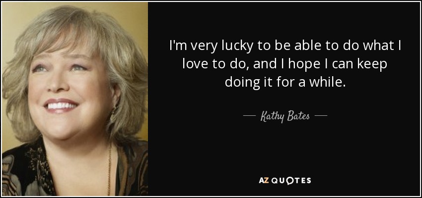 I'm very lucky to be able to do what I love to do, and I hope I can keep doing it for a while. - Kathy Bates
