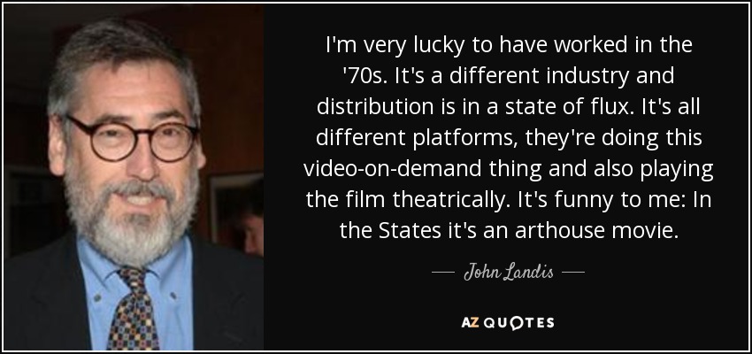 I'm very lucky to have worked in the '70s. It's a different industry and distribution is in a state of flux. It's all different platforms, they're doing this video-on-demand thing and also playing the film theatrically. It's funny to me: In the States it's an arthouse movie. - John Landis