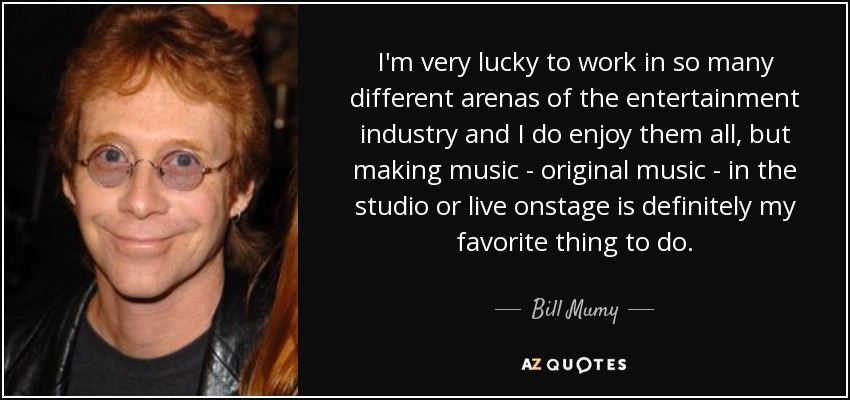 I'm very lucky to work in so many different arenas of the entertainment industry and I do enjoy them all, but making music - original music - in the studio or live onstage is definitely my favorite thing to do. - Bill Mumy