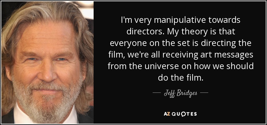 I'm very manipulative towards directors. My theory is that everyone on the set is directing the film, we're all receiving art messages from the universe on how we should do the film. - Jeff Bridges