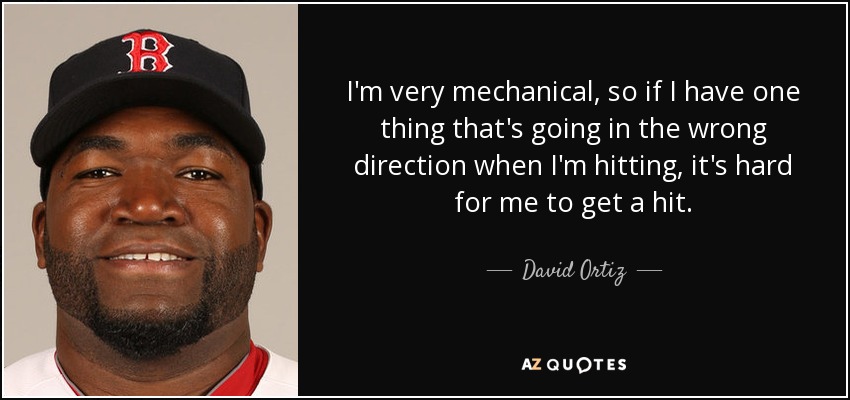 I'm very mechanical, so if I have one thing that's going in the wrong direction when I'm hitting, it's hard for me to get a hit. - David Ortiz