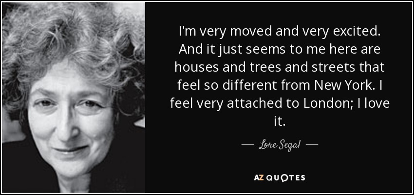 I'm very moved and very excited. And it just seems to me here are houses and trees and streets that feel so different from New York. I feel very attached to London; I love it. - Lore Segal