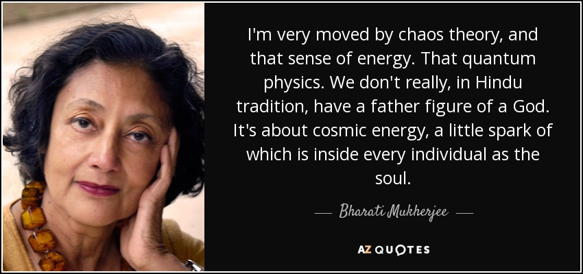 I'm very moved by chaos theory, and that sense of energy. That quantum physics. We don't really, in Hindu tradition, have a father figure of a God. It's about cosmic energy, a little spark of which is inside every individual as the soul. - Bharati Mukherjee