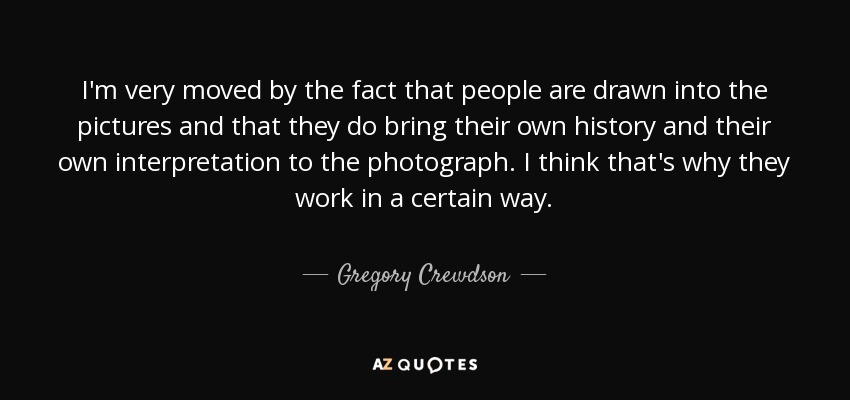 I'm very moved by the fact that people are drawn into the pictures and that they do bring their own history and their own interpretation to the photograph. I think that's why they work in a certain way. - Gregory Crewdson
