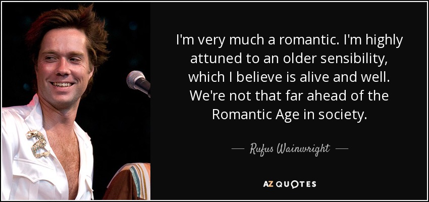 I'm very much a romantic. I'm highly attuned to an older sensibility, which I believe is alive and well. We're not that far ahead of the Romantic Age in society. - Rufus Wainwright