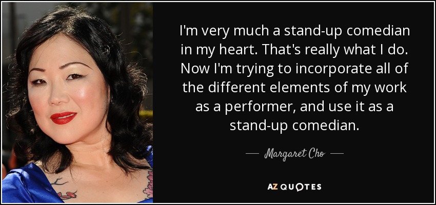 I'm very much a stand-up comedian in my heart. That's really what I do. Now I'm trying to incorporate all of the different elements of my work as a performer, and use it as a stand-up comedian. - Margaret Cho