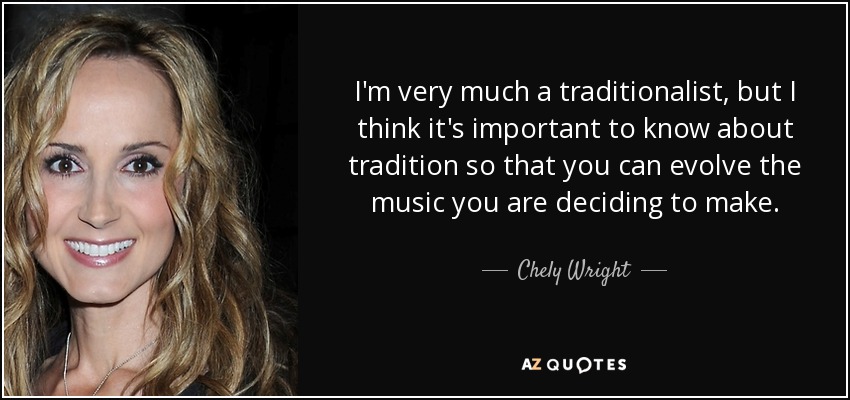 I'm very much a traditionalist, but I think it's important to know about tradition so that you can evolve the music you are deciding to make. - Chely Wright