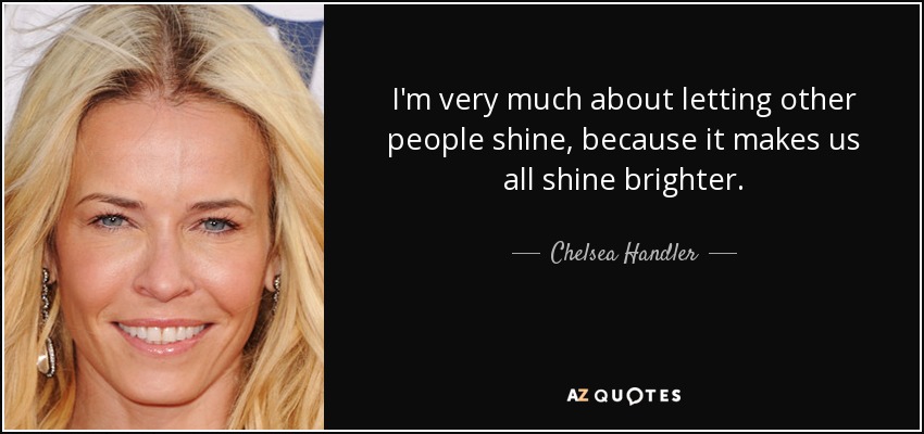 I'm very much about letting other people shine, because it makes us all shine brighter. - Chelsea Handler