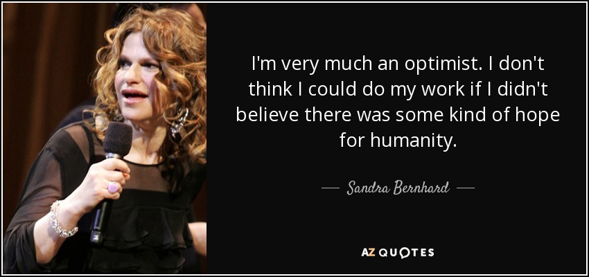 I'm very much an optimist. I don't think I could do my work if I didn't believe there was some kind of hope for humanity. - Sandra Bernhard