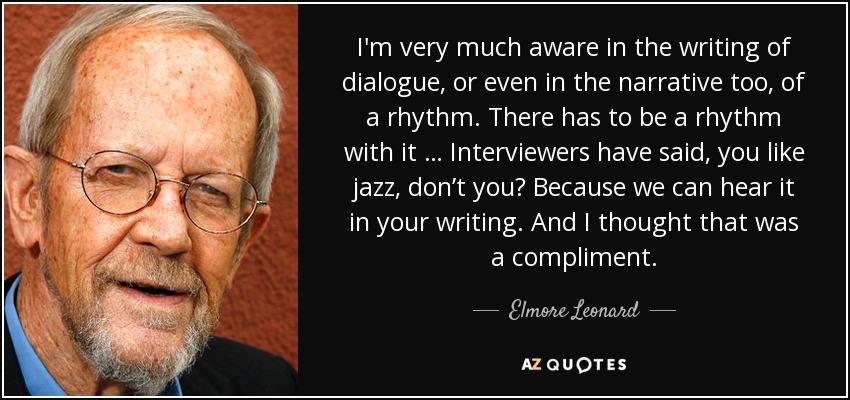 I'm very much aware in the writing of dialogue, or even in the narrative too, of a rhythm. There has to be a rhythm with it … Interviewers have said, you like jazz, don’t you? Because we can hear it in your writing. And I thought that was a compliment. - Elmore Leonard