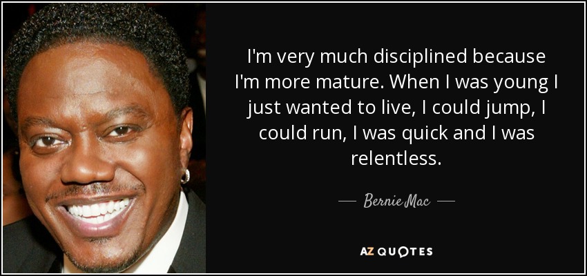 I'm very much disciplined because I'm more mature. When I was young I just wanted to live, I could jump, I could run, I was quick and I was relentless. - Bernie Mac