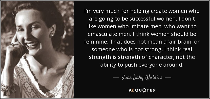 I'm very much for helping create women who are going to be successful women. I don't like women who imitate men, who want to emasculate men. I think women should be feminine. That does not mean a 'air-brain' or someone who is not strong. I think real strength is strength of character, not the ability to push everyone around. - June Dally-Watkins