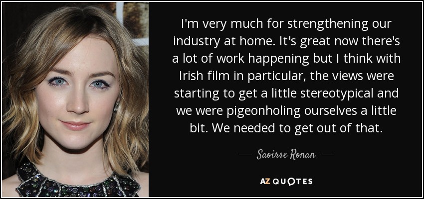I'm very much for strengthening our industry at home. It's great now there's a lot of work happening but I think with Irish film in particular, the views were starting to get a little stereotypical and we were pigeonholing ourselves a little bit. We needed to get out of that. - Saoirse Ronan