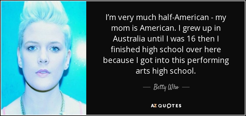 I’m very much half-American - my mom is American. I grew up in Australia until I was 16 then I finished high school over here because I got into this performing arts high school. - Betty Who