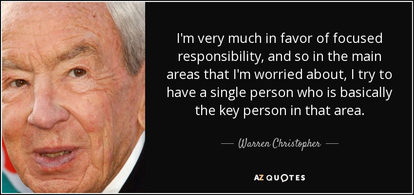 I'm very much in favor of focused responsibility, and so in the main areas that I'm worried about, I try to have a single person who is basically the key person in that area. - Warren Christopher