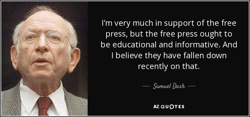 I'm very much in support of the free press, but the free press ought to be educational and informative. And I believe they have fallen down recently on that. - Samuel Dash