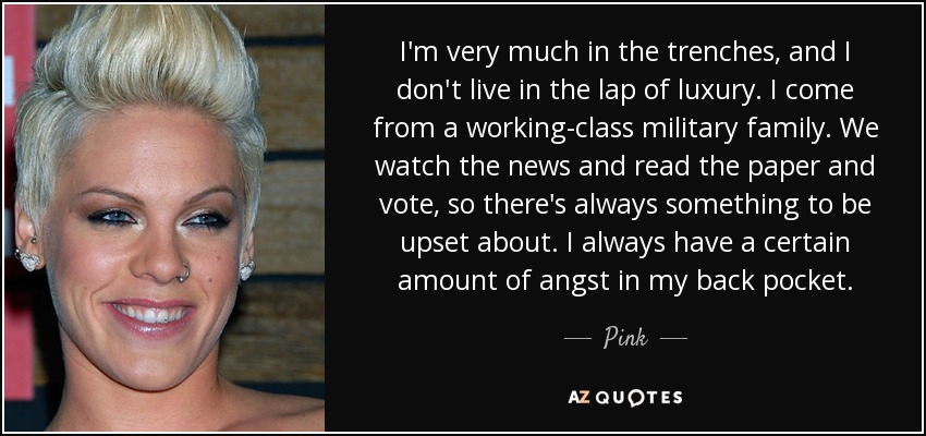 I'm very much in the trenches, and I don't live in the lap of luxury. I come from a working-class military family. We watch the news and read the paper and vote, so there's always something to be upset about. I always have a certain amount of angst in my back pocket. - Pink