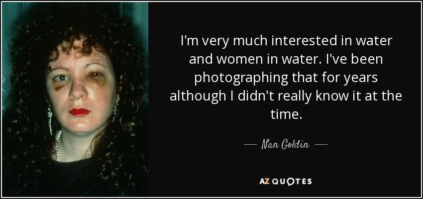 I'm very much interested in water and women in water. I've been photographing that for years although I didn't really know it at the time. - Nan Goldin