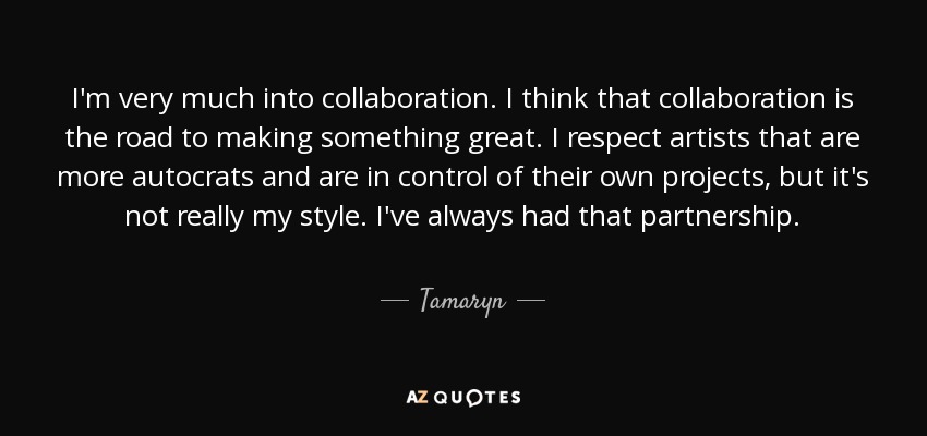 I'm very much into collaboration. I think that collaboration is the road to making something great. I respect artists that are more autocrats and are in control of their own projects, but it's not really my style. I've always had that partnership. - Tamaryn