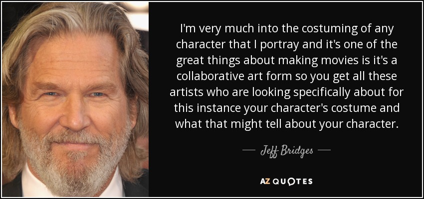 I'm very much into the costuming of any character that I portray and it's one of the great things about making movies is it's a collaborative art form so you get all these artists who are looking specifically about for this instance your character's costume and what that might tell about your character. - Jeff Bridges