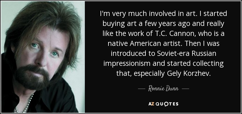 I'm very much involved in art. I started buying art a few years ago and really like the work of T.C. Cannon, who is a native American artist. Then I was introduced to Soviet-era Russian impressionism and started collecting that, especially Gely Korzhev. - Ronnie Dunn