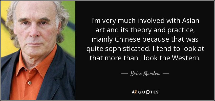 I'm very much involved with Asian art and its theory and practice, mainly Chinese because that was quite sophisticated. I tend to look at that more than I look the Western. - Brice Marden