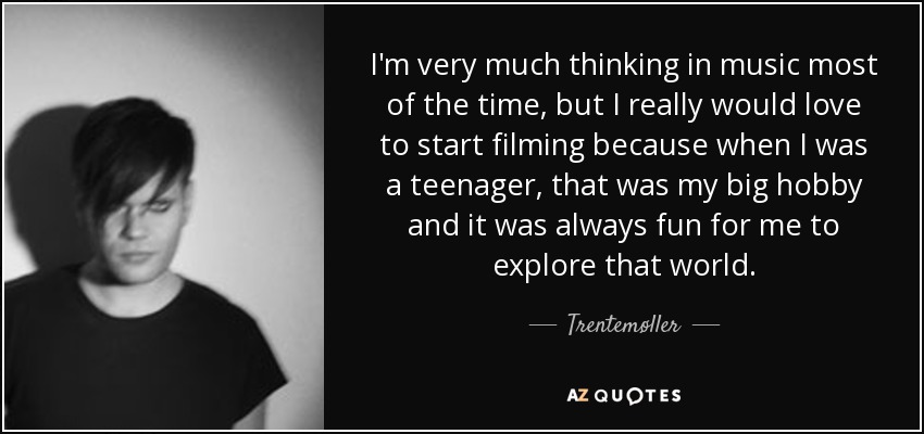 I'm very much thinking in music most of the time, but I really would love to start filming because when I was a teenager, that was my big hobby and it was always fun for me to explore that world. - Trentemøller