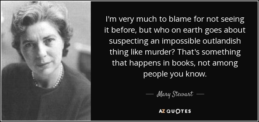 I'm very much to blame for not seeing it before, but who on earth goes about suspecting an impossible outlandish thing like murder? That's something that happens in books, not among people you know. - Mary Stewart