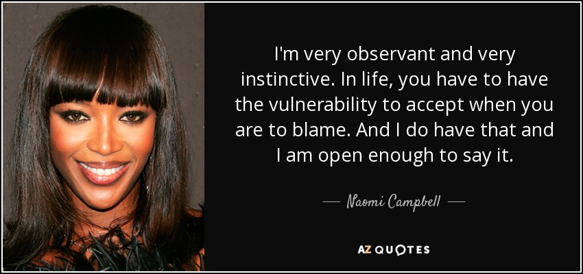 I'm very observant and very instinctive. In life, you have to have the vulnerability to accept when you are to blame. And I do have that and I am open enough to say it. - Naomi Campbell