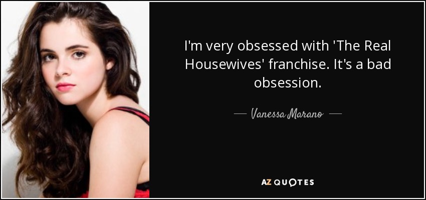 I'm very obsessed with 'The Real Housewives' franchise. It's a bad obsession. - Vanessa Marano
