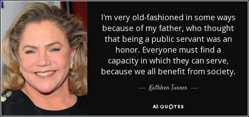 I'm very old-fashioned in some ways because of my father, who thought that being a public servant was an honor. Everyone must find a capacity in which they can serve, because we all benefit from society. - Kathleen Turner