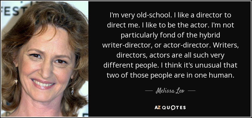 I'm very old-school. I like a director to direct me. I like to be the actor. I'm not particularly fond of the hybrid writer-director, or actor-director. Writers, directors, actors are all such very different people. I think it's unusual that two of those people are in one human. - Melissa Leo