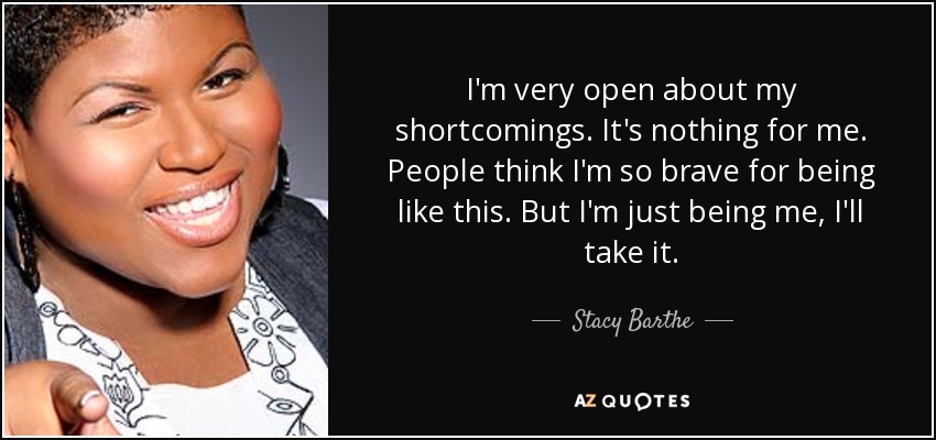 I'm very open about my shortcomings. It's nothing for me. People think I'm so brave for being like this. But I'm just being me, I'll take it. - Stacy Barthe