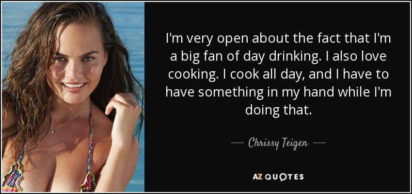 I'm very open about the fact that I'm a big fan of day drinking. I also love cooking. I cook all day, and I have to have something in my hand while I'm doing that. - Chrissy Teigen