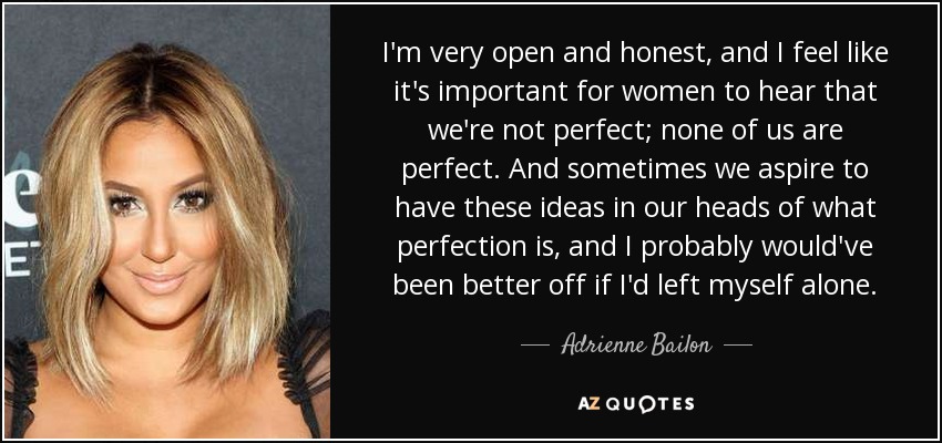 I'm very open and honest, and I feel like it's important for women to hear that we're not perfect; none of us are perfect. And sometimes we aspire to have these ideas in our heads of what perfection is, and I probably would've been better off if I'd left myself alone. - Adrienne Bailon