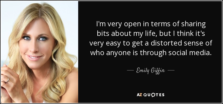 I'm very open in terms of sharing bits about my life, but I think it's very easy to get a distorted sense of who anyone is through social media. - Emily Giffin
