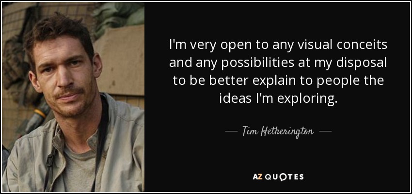 I'm very open to any visual conceits and any possibilities at my disposal to be better explain to people the ideas I'm exploring. - Tim Hetherington