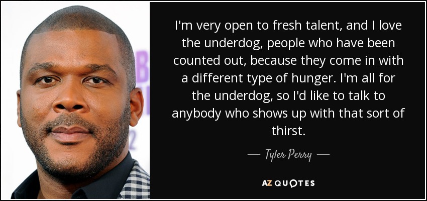 I'm very open to fresh talent, and I love the underdog, people who have been counted out, because they come in with a different type of hunger. I'm all for the underdog, so I'd like to talk to anybody who shows up with that sort of thirst. - Tyler Perry