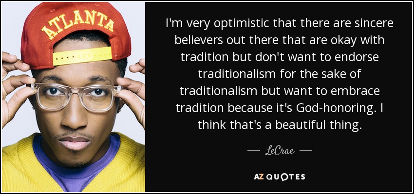 I'm very optimistic that there are sincere believers out there that are okay with tradition but don't want to endorse traditionalism for the sake of traditionalism but want to embrace tradition because it's God-honoring. I think that's a beautiful thing. - LeCrae