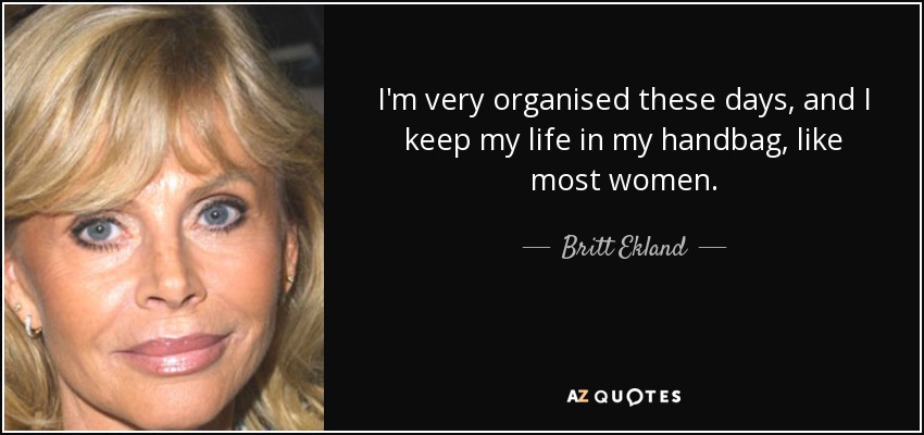 I'm very organised these days, and I keep my life in my handbag, like most women. - Britt Ekland